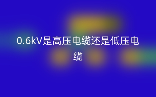 0.6kV是高壓電纜還是低壓電纜(圖1)