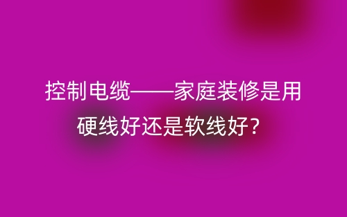 控制電纜——家庭裝修是用硬線好還是軟線好？(圖1)